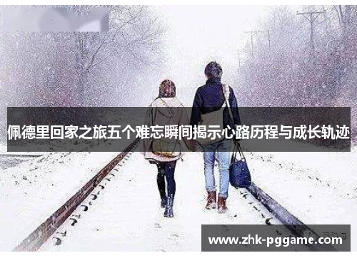 佩德里回家之旅五个难忘瞬间揭示心路历程与成长轨迹