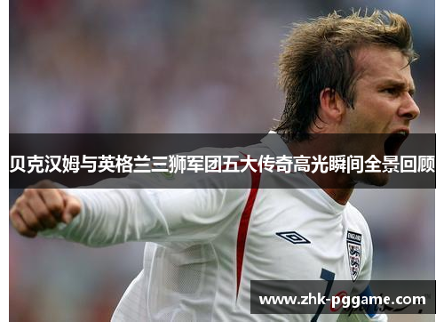 贝克汉姆与英格兰三狮军团五大传奇高光瞬间全景回顾 贝克汉姆与英格兰三狮军团五大传奇高光瞬间全景回顾