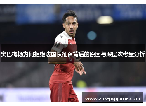 奥巴梅扬为何拒绝法国队征召背后的原因与深层次考量分析 奥巴梅扬为何拒绝法国队征召背后的原因与深层次考量分析