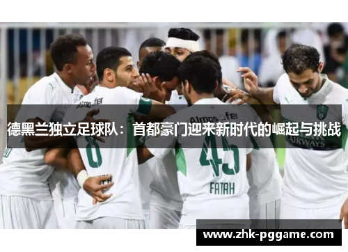 德黑兰独立足球队:首都豪门迎来新时代的崛起与挑战 德黑兰独立足球队:首都豪门迎来新时代的崛起与挑战