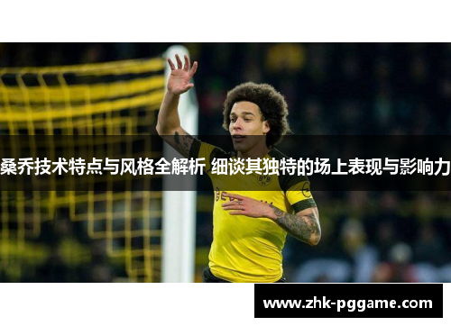 桑乔技术特点与风格全解析 细谈其独特的场上表现与影响力 桑乔技术特点与风格全解析 细谈其独特的场上表现与影响力