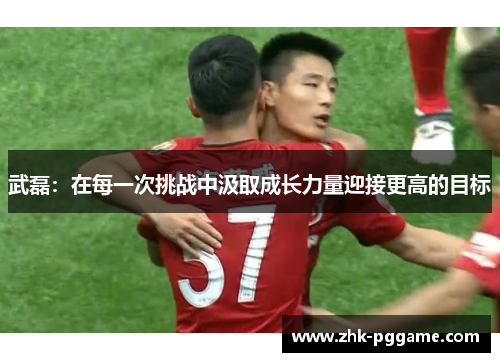 武磊：在每一次挑战中汲取成长力量迎接更高的目标