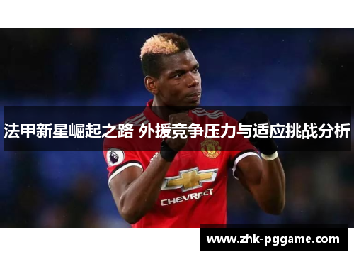 法甲新星崛起之路 外援竞争压力与适应挑战分析