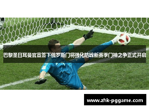 巴黎圣日耳曼官宣签下俄罗斯门将强化防线新赛季门神之争正式开启 巴黎圣日耳曼官宣签下俄罗斯门将强化防线新赛季门神之争正式开启