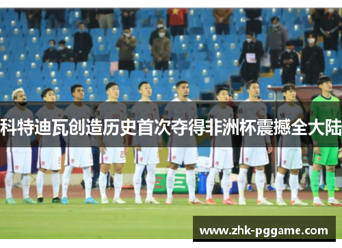 科特迪瓦创造历史首次夺得非洲杯震撼全大陆