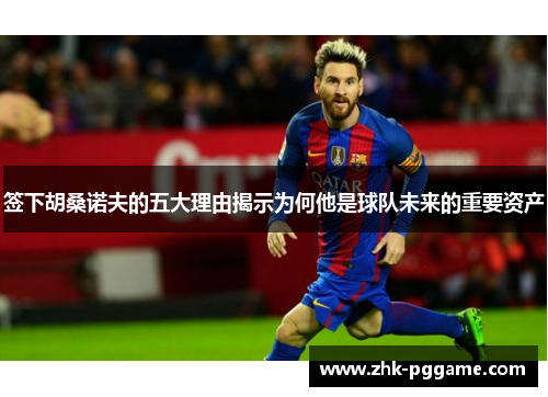 签下胡桑诺夫的五大理由揭示为何他是球队未来的重要资产