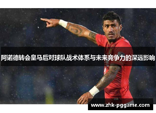 阿诺德转会皇马后对球队战术体系与未来竞争力的深远影响 阿诺德转会皇马后对球队战术体系与未来竞争力的深远影响